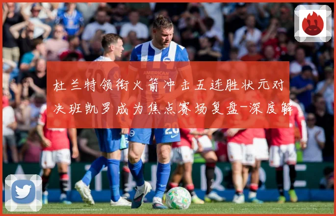 杜兰特领衔火箭冲击五连胜状元对决班凯罗成为焦点赛场复盘-深度解析