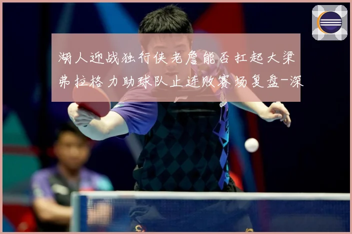 湖人迎战独行侠老詹能否扛起大梁弗拉格力助球队止连败赛场复盘-深度解析