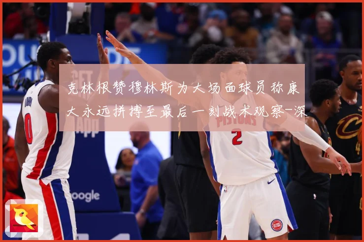 克林根赞穆林斯为大场面球员称康大永远拼搏至最后一刻战术观察-深度解析
