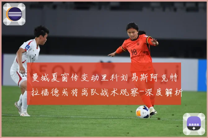 曼城夏窗传变动里科刘易斯阿克特拉福德或将离队战术观察-深度解析