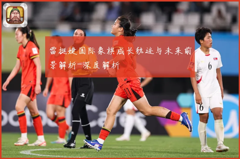 雷挺婕国际象棋成长轨迹与未来前景解析-深度解析