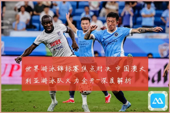 世界游泳锦标赛焦点对决 中国澳大利亚游泳队火力全开-深度解析