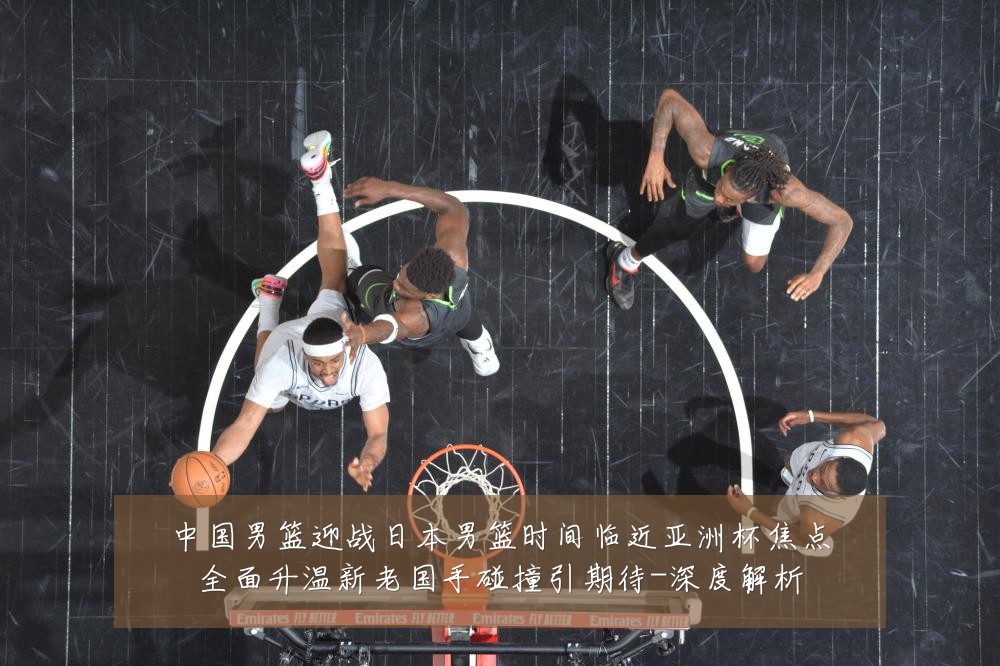 中国男篮迎战日本男篮时间临近亚洲杯焦点全面升温新老国手碰撞引期待-深度解析